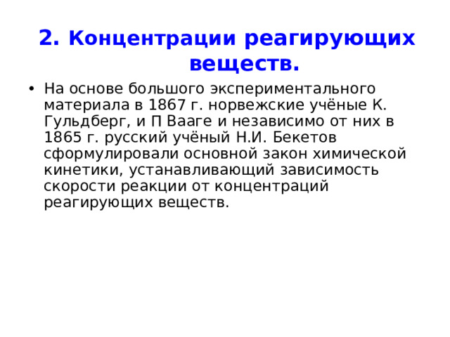2. Концентрации реагирующих веществ. На основе большого экспериментального материала в 1867 г. норвежские учёные К. Гульдберг, и П Вааге и независимо от них в 1865 г. русский учёный Н.И. Бекетов сформулировали основной закон химической кинетики, устанавливающий зависимость скорости реакции от концентраций реагирующих веществ. 