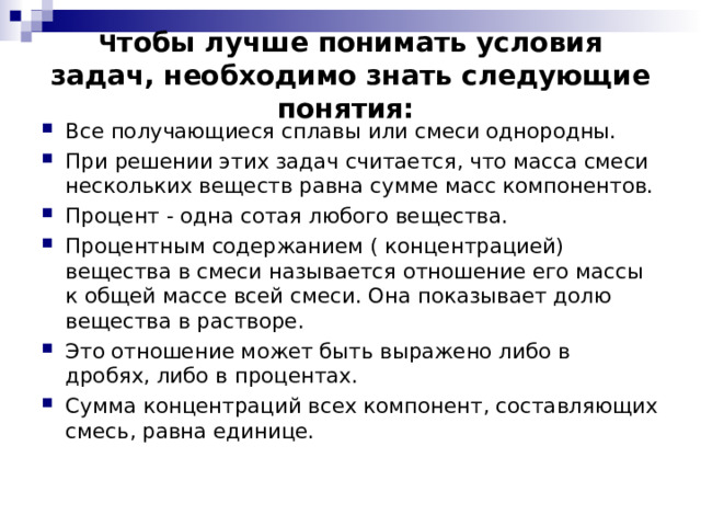  Ч тобы лучше понимать условия задач, необходимо знать следующие понятия:      Все получающиеся сплавы или смеси однородны. При решении этих задач считается, что масса смеси нескольких веществ равна сумме масс компонентов. Процент - одна сотая любого вещества.   Процентным содержанием ( концентрацией) вещества в смеси называется отношение его массы к общей массе всей смеси. Она показывает долю вещества в растворе.   Это отношение может быть выражено либо в дробях, либо в процентах. Сумма концентраций всех компонент, составляющих смесь, равна единице.  
