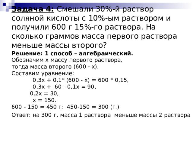  Задача 4:  Смешали 30%-й раствор соляной кислоты с 10%-ым раствором и получили 600 г 15%-го раствора. На сколько граммов масса первого раствора меньше массы второго?   Решение: 1 способ – алгебраический. Обозначим x массу первого раствора, тогда масса второго (600 - x). Составим уравнение:  0,3x + 0,1* (600 - x) = 600 * 0,15,  0,3х + 60 - 0,1х = 90,    0,2х = 30,  x = 150. 600 - 150 = 450 г; 450-150 = 300 (г.) Ответ: на 300 г. масса 1 раствора меньше массы 2 раствора 