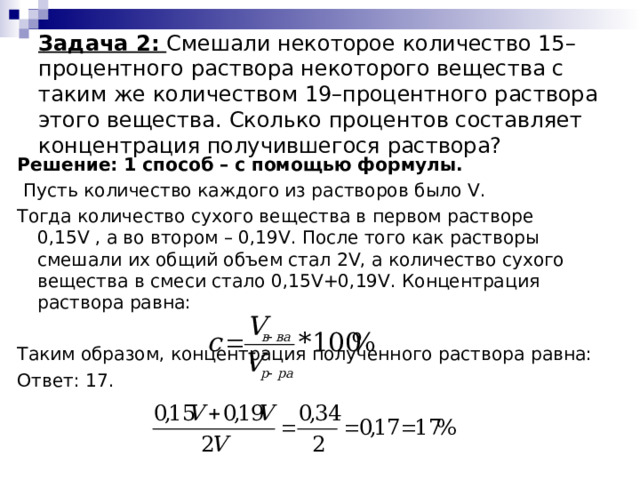  Задача 2:  Смешали некоторое количество 15–процентного раствора некоторого вещества с таким же количеством 19–процентного раствора этого вещества. Сколько процентов составляет концентрация получившегося раствора? Решение: 1 способ – с помощью формулы.  Пусть количество каждого из растворов было V . Тогда количество сухого вещества в первом растворе 0,15 V , а во втором – 0,19 V . После того как растворы смешали их общий объем стал 2 V , а количество сухого вещества в смеси стало 0,15 V +0,19 V . Концентрация раствора равна: Таким образом, концентрация полученного раствора равна: Ответ: 17. 