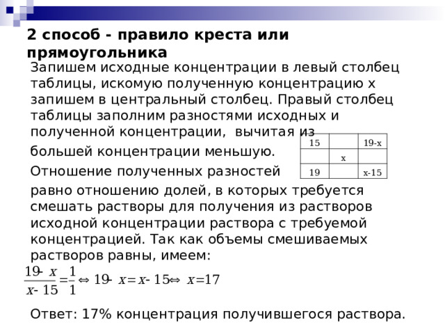 2 способ - правило креста или прямоугольника Запишем исходные концентрации в левый столбец таблицы, искомую полученную концентрацию х запишем в центральный столбец. Правый столбец таблицы заполним разностями исходных и полученной концентрации, вычитая из большей концентрации меньшую. Отношение полученных разностей равно отношению долей, в которых требуется смешать растворы для получения из растворов исходной концентрации раствора с требуемой концентрацией. Так как объемы смешиваемых растворов равны, имеем: Ответ: 17% концентрация получившегося раствора. 15 19-х х 19 х-15 