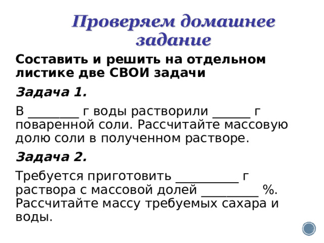 Составить и решить на отдельном листике две СВО И задачи Задача 1. В ________ г воды растворили ______ г поваренной соли. Рассчитайте массовую долю соли в полученном растворе. Задача 2. Требуется приготовить __________ г раствора с массовой долей _________ %. Рассчитайте массу требуемых сахара и воды. 