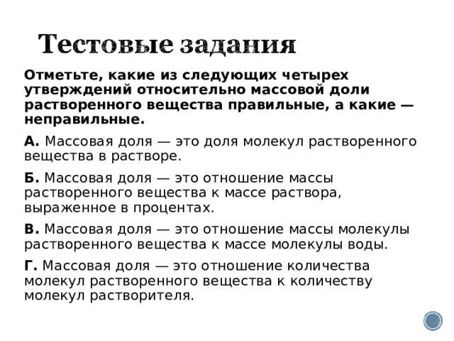 Отметьте, какие из следующих четырех утверждений относительно массовой доли растворенного вещества правильные, а какие — неправильные. А.  Массовая доля — это доля молекул растворенного вещества в растворе. Б.  Массовая доля — это отношение массы растворенного вещества к массе раствора, выраженное в процентах. В.  Массовая доля — это отношение массы молекулы растворенного вещества к массе молекулы воды. Г.  Массовая доля — это отношение количества молекул растворенного вещества к количеству молекул растворителя. 