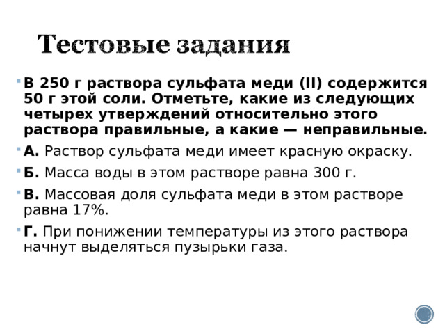 В 250 г раствора сульфата меди (II) содержится 50 г этой соли. Отметьте, какие из следующих четырех утверждений относительно этого раствора правильные, а какие — неправильные. А.  Раствор сульфата меди имеет красную окраску. Б.  Масса воды в этом растворе равна 300 г. В.  Массовая доля сульфата меди в этом растворе равна 17%. Г.  При понижении температуры из этого раствора начнут выделяться пузырьки газа.  