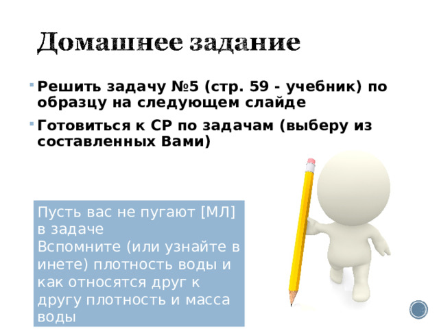 Решить задачу №5 (стр. 59 - учебник) по образцу на следующем слайде Готовиться к СР по задачам (выберу из составленных Вами) Пусть вас не пугают [МЛ] в задаче Вспомните (или узнайте в инете) плотность воды и как относятся друг к другу плотность и масса воды 