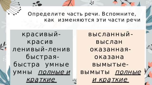 Определите  часть  речи.  Вспомните,  как  изменяются  эти  части  речи красивый-красив  ленивый-ленив  быстрая-быстра  умные умны  по л н ы е  и  к р а т к и е  прилагательные в ы с л а нн ы й - в ы с л а н оказанная-оказана  вымытые-вымыты  по л н ы е  и  к р а т к и е  причастия 