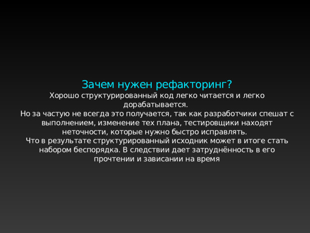 Зачем нужен рефакторинг? Хорошо структурированный код легко читается и легко дорабатывается. Но за частую не всегда это получается, так как разработчики спешат с выполнением, изменение тех плана, тестировщики находят неточности, которые нужно быстро исправлять. Что в результате структурированный исходник может в итоге стать набором беспорядка. В следствии дает затруднённость в его прочтении и зависании на время 