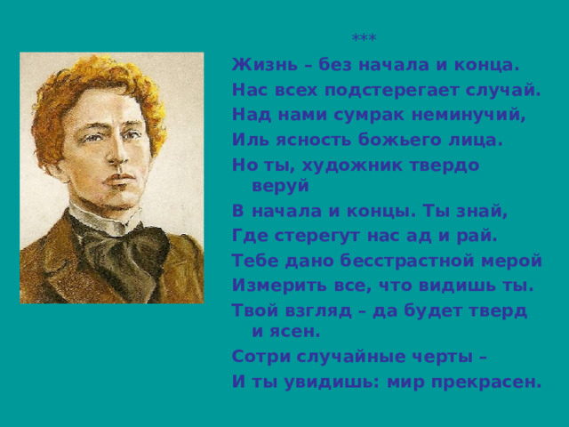  *** Жизнь – без начала и конца. Нас всех подстерегает случай. Над нами сумрак неминучий, Иль ясность божьего лица. Но ты, художник твердо веруй В начала и концы. Ты знай, Где стерегут нас ад и рай. Тебе дано бесстрастной мерой Измерить все, что видишь ты. Твой взгляд – да будет тверд и ясен. Сотри случайные черты – И ты увидишь: мир прекрасен. 
