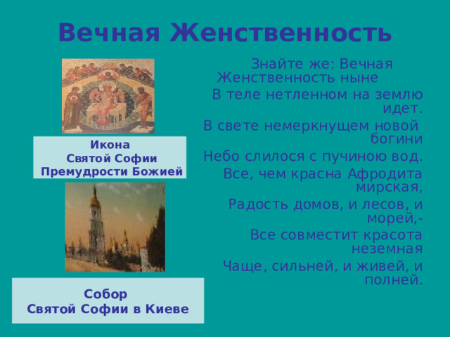 Вечная Женственность  Знайте же: Вечная Женственность ныне В теле нетленном на землю идет. В свете немеркнущем новой богини Небо слилося с пучиною вод. Все, чем красна Афродита мирская, Радость домов, и лесов, и морей,- Все совместит красота неземная Чаще, сильней, и живей, и полней. Икона  Святой Софии  Премудрости Божией Собор Святой Софии в Киеве 