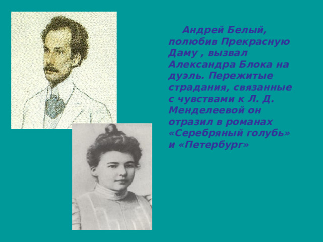  Андрей Белый, полюбив Прекрасную Даму , вызвал Александра Блока на дуэль. Пережитые страдания, связанные с чувствами к Л. Д. Менделеевой он отразил в романах «Серебряный голубь» и «Петербург» 
