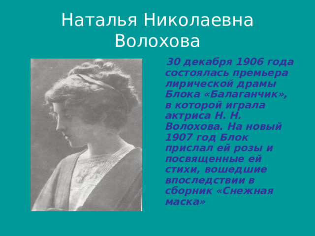 Наталья Николаевна Волохова  30 декабря 1906 года состоялась премьера лирической драмы Блока «Балаганчик», в которой играла актриса Н. Н. Волохова. На новый 1907 год Блок прислал ей розы и посвященные ей стихи, вошедшие впоследствии в сборник «Снежная маска» 