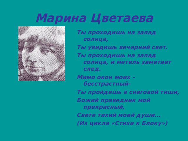 Марина Цветаева Ты проходишь на запад солнца, Ты увидишь вечерний свет. Ты проходишь на запад солнца, и метель заметает след. Мимо окон моих – бесстрастный- Ты пройдешь в снеговой тиши, Божий праведник мой прекрасный, Свете тихий моей души... (Из цикла «Стихи к Блоку»)   