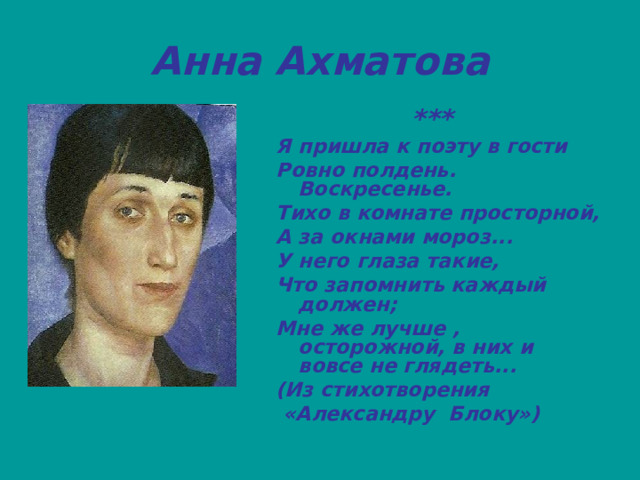 Анна Ахматова  *** Я пришла к поэту в гости Ровно полдень. Воскресенье. Тихо в комнате просторной, А за окнами мороз... У него глаза такие, Что запомнить каждый должен; Мне же лучше , осторожной, в них и вовсе не глядеть... (Из стихотворения  «Александру Блоку») 