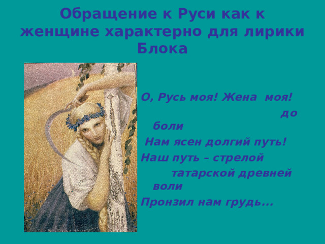 Обращение к Руси как к женщине характерно для лирики Блока   О, Русь моя! Жена моя!  до боли  Нам ясен долгий путь! Наш путь – стрелой  татарской древней воли Пронзил нам грудь... 