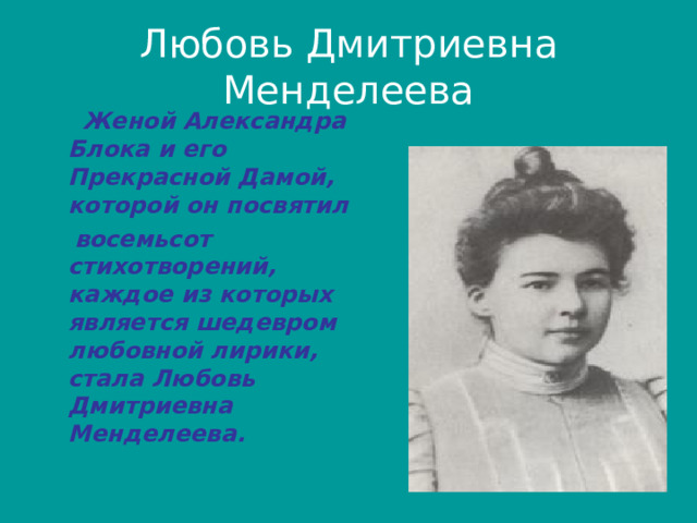 Любовь Дмитриевна Менделеева  Женой Александра Блока и его Прекрасной Дамой, которой он посвятил  восемьсот стихотворений, каждое из которых является шедевром любовной лирики, стала Любовь Дмитриевна Менделеева. 