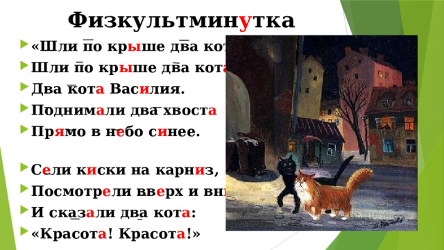 Физкультмин у тка   «Шли по кр ы ше два кот а » Шли по кр ы ше два кот а , Два кот а Вас и лия. Подним а ли два хвост а Пр я мо в н е бо с и нее. С е ли к и ски на карн и з, Посмотр е ли вв е рх и вн и з. И сказ а ли два кот а : «Красот а ! Красот а !» 