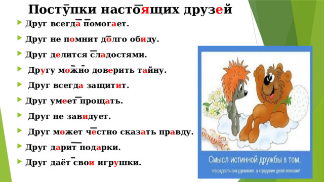Поступки насто я щих друз е й Друг всегд а помог а ет. Друг не п о мнит д о лго об и ду. Друг д е лится сл а достями.  Др у гу м о жно дов е рить т а йну.  Друг всегд а защит и т. Друг ум е ет прощ а ть.  Друг не зав и дует.  Друг м о жет ч е стно сказ а ть пр а вду. Друг д а рит под а рки. Друг даёт сво и игр у шки. 