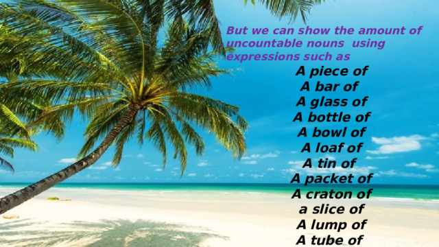 But we can show the amount of uncountable nouns using expressions such as A piece of A bar of A glass of A bottle of A bowl of A loaf of A tin of A packet of A craton of  a slice of A lump of A tube of A piece of 
