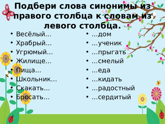 Подбери слова синонимы из правого столбца к словам из левого столбца. Весёлый… Храбрый… Угрюмый… Жилище… Пища… Школьник… Скакать… Бросать… … дом … ученик … прыгать … смелый … еда … кидать … радостный … сердитый 