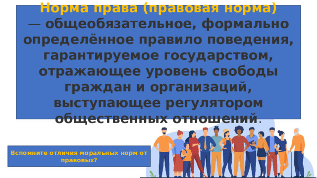 Норма права (правовая норма) —  общеобязательное, формально определённое правило поведения, гарантируемое государством, отражающее уровень свободы граждан и организаций, выступающее регулятором общественных отношений . Вспомните отличия моральных норм от правовых? 