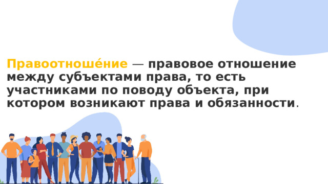 Правоотноше́ние —  правовое отношение между субъектами права, то есть участниками по поводу объекта, при котором возникают права и обязанности . 