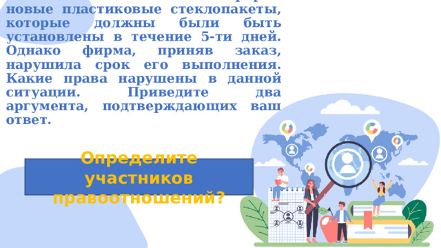 Костя заказал в частной фирме новые пластиковые стеклопакеты, которые должны были быть установлены в течение 5-ти дней. Однако фирма, приняв заказ, нарушила срок его выполнения. Какие права нарушены в данной ситуации. Приведите два аргумента, подтверждающих ваш ответ.   Определите участников правоотношений? 
