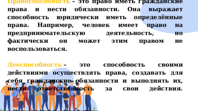 Правоспособность  – это право иметь гражданские права и нести обязанности. Она выражает способность юридически иметь определённые права. Например, человек имеет право на предпринимательскую деятельность, но фактически он может этим правом не воспользоваться.   Дееспособность  – это способность своими действиями осуществлять права, создавать для себя гражданские обязанности и выполнять их, нести ответственность за свои действия.   