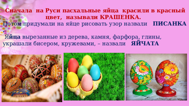 Сначала на Руси пасхальные яйца красили в красный цвет, называли КРАШЕНКА.  Потом придумали на яйце рисовать узор назвали ПИСАНКА .  Я йца вырезанные из дерева, камня, фарфора, глины, украшали бисером, кружевами, – назвали ЯЙЧАТА Писанка Крашенка Яйчата 