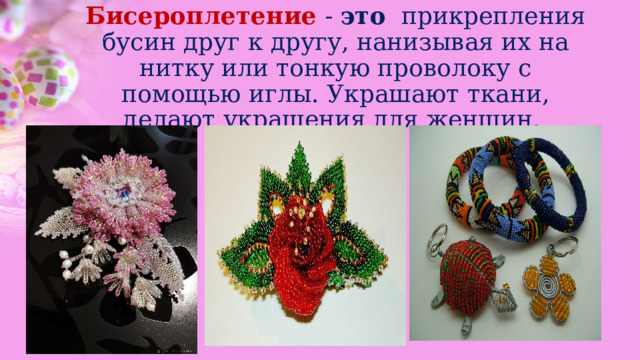 Бисероплетение  -  это   прикрепления бусин друг к другу, нанизывая их на нитку или тонкую проволоку с помощью иглы. Украшают ткани, делают украшения для женщин. 