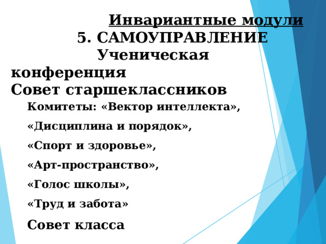  Инвариантные  модули 5.  САМОУПРАВЛЕНИЕ  Ученическая конференция Совет старшеклассников Комитеты: «Вектор интеллекта», «Дисциплина и порядок», «Спорт и здоровье», «Арт-пространство», «Голос школы», «Труд и забота» Совет класса  