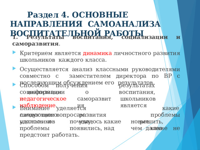Раздел 4. ОСНОВНЫЕ  НАПРАВЛЕНИЯ  САМОАНАЛИЗА  ВОСПИТАТЕЛЬНОЙ  РАБОТЫ 1.  Результаты  воспитания,  социализации  и  саморазвития . Критерием является динамика личностного развития школьников  каждого  класса. Осуществляется  анализ  классными  руководителями  совместно  с  заместителем директора по ВР с последующим обсуждением его  результатов. С п о со б о м  п о л у че н и я  и нф о р м а ц и и  о р е з у л ь т а т а х  в о с п и т ания, саморазвития школьников  является с о ци ал иза ц и и  и педагогическое  наблюдение . В н и м ание  у деляе т ся  сл е д у ю щ и м  в опр о с а м : какие  проблемы р е шит ь ,  к ак и е  не личностного  развития  школьников  удалось у д а л о сь  и  п о ч е м у ;  к ак и е  новы е  п ро б лемы  п о явил и сь,  на д  ч е м далее предстоит  работать. 