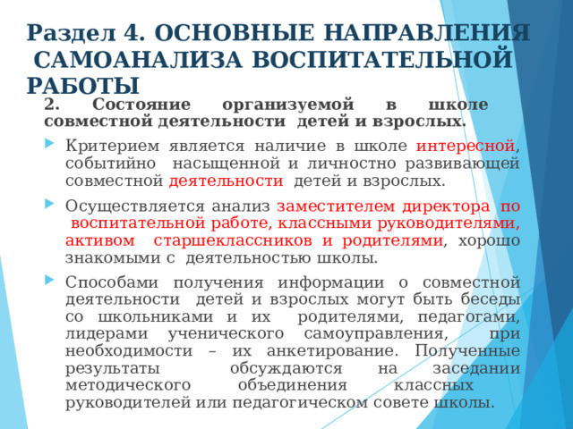 Раздел 4. ОСНОВНЫЕ  НАПРАВЛЕНИЯ  САМОАНАЛИЗА  ВОСПИТАТЕЛЬНОЙ  РАБОТЫ 2. Состояние организуемой в школе совместной деятельности  детей и взрослых. Критерием  является наличие  в  школе  интересной ,  событийно  насыщенной и личностно развивающей совместной деятельности  детей  и  взрослых. Осуществляется  анализ  заместителем  директора  по воспитательной  работе, классными  руководителями, активом старшеклассников и  родителями ,  хорошо  знакомыми  с  деятельностью  школы. Способами  получения  информации о  совместной  деятельности  детей  и взрослых  могут быть  беседы  со  школьниками  и  их  родителями, педагогами, лидерами ученического самоуправления, при необходимости – их анкетирование. Полученные результаты  обсуждаются на заседании методического объединения классных  руководителей  или  педагогическом совете  школы. 