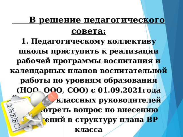  В решение педагогического совета:  1. Педагогическому коллективу школы приступить к реализации рабочей программы воспитания и календарных планов воспитательной работы по уровням образования (НОО, ООО, СОО) с 01.09.2021года  2. На МО классных руководителей рассмотреть вопрос по внесению изменений в структуру плана ВР класса   