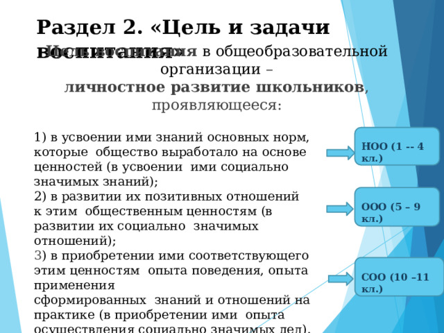 Раздел 2.  «Цель  и  задачи  воспитания» Цель воспитания  в  общеобразовательной  организации  – личностное  развитие  школьников ,  проявляющееся: 1)  в усвоении  ими  знаний  основных норм,  которые  общество выработало на основе ценностей (в усвоении  ими социально  значимых знаний); НОО  (1 -- 4  кл.) 2) в развитии их позитивных отношений к этим общественным ценностям (в развитии их социально  значимых отношений); ООО  (5 –  9  кл.) 3 )  в  приобретении ими  соответствующего этим  ценностям  опыта  поведения,  опыта  применения  сформированных  знаний  и  отношений  на  практике  (в приобретении  ими  опыта  осуществления социально  значимых  дел). СОО (10  –11 кл.) 