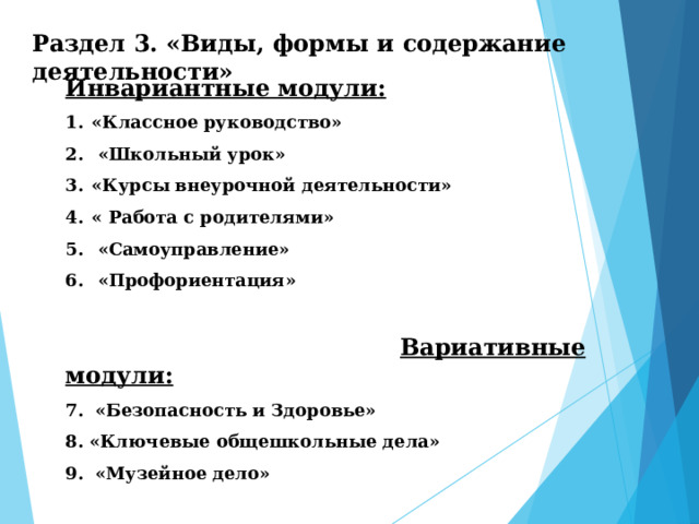 Раздел  3. «Виды,  формы  и  содержание  деятельности» Инвариантные модули: «Классное руководство»  «Школьный урок» «Курсы внеурочной деятельности» « Работа с родителями»  «Самоуправление»  «Профориентация»   Вариативные модули: 7. «Безопасность и Здоровье» 8. «Ключевые общешкольные дела» 9. «Музейное дело» 