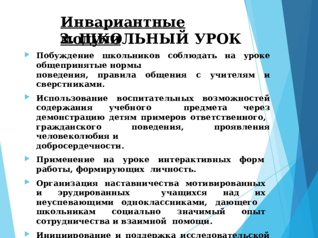 Инвариантные  модули 2.  ШКОЛЬНЫЙ  УРОК Побуждение  школьников  соблюдать  на  уроке  общепринятые  нормы поведения,  правила общения  с учителям  и  сверстниками. Использование  воспитательных  возможностей  содержания  учебного  предмета через демонстрацию детям примеров ответственного,  гражданского  поведения, проявления человеколюбия и добросердечности. Применение на уроке интерактивных форм работы, формирующих  личность. Организация наставничества мотивированных и эрудированных  учащихся над их неуспевающими одноклассниками, дающего  школьникам социально значимый опыт сотрудничества и взаимной  помощи. Инициирование  и  поддержка исследовательской  деятельности  школьников  в  рамках  реализации ими  индивидуальных и  групповых  исследовательских  проектов. 