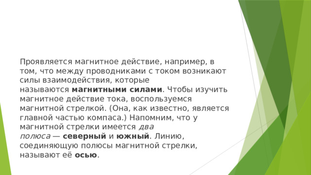 Проявляется магнитное действие, например, в том, что между проводниками с током возникают силы взаимодействия, которые называются  магнитными силами . Чтобы изучить магнитное действие тока, воспользуемся магнитной стрелкой. (Она, как известно, является главной частью компаса.) Напомним, что у магнитной стрелки имеется  два полюса  —  северный  и  южный . Линию, соединяющую полюсы магнитной стрелки, называют её  осью . 