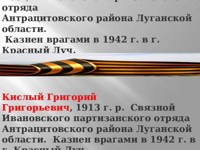 Кирюхин Кирилл Спиридонович ,   1889 г. р. Боец Ивановского партизанского отряда Антрацитовского района Луганской области.  Казнен врагами в 1942 г. в г. Красный Луч.   Кислый Григорий Григорьевич ,   1913 г. р. Связной Ивановского партизанского отряда Антрацитовского района Луганской области. Казнен врагами в 1942 г. в г. Красный Луч. 