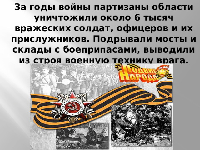 За годы войны партизаны области уничтожили около 6 тысяч вражеских солдат, офицеров и их прислужников. Подрывали мосты и склады с боеприпасами, выводили из строя военную технику врага.   
