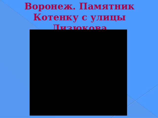Воронеж. Памятник Котенку с улицы Лизюкова  Памятник Котенку с улицы Лизюкова из одноименного мультфильма Вячеслава Котеночкина. Установлен в 2003 году. Адрес - Воронеж, улица Лизюкова :-) (у Макдональдса).  Скульпторы Эльза Пак и Иван Дикунов, по эскизу школьницы Ирины Поваровой  