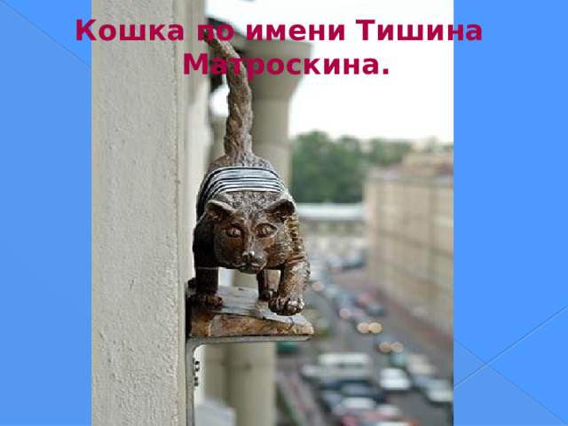 Кошка по имени Тишина Матроскина. В доме № 36 на улице Марата появилась новая обитательница – кошка по имени Тишина Матроскина . Ее установили прямо на фасаде здания. Раньше эта кошка сидела на фасаде другого дома, на улице Правды, где размещалась мастерская митьков. После того как художники переехали, Тишина Матроскина исчезла – митьки забрали ее с собой. Сразу же установить кошку на фасад здания не получилось, и фигурка около года хранилась в мастерской. Теперь она вернулась на фасад.  