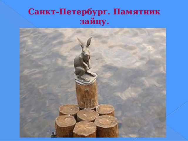 Санкт-Петербург. Памятник зайцу. Скульптура «Зайчика, спасшегося от наводнения» (установлена 17 мая 2003) находится у Петропавловской крепости на одной из свай, предохраняющей опоры Иоанновского моста от ледохода. Существует легенда, что остров был назван Заячьим после того как один ушастый зверек во время наводнения попал в сапог Петра I и спасся. Скульптура стала своеобразным памятником петербургским наводнениям. На его невысоком постаменте указаны метки всех питерских наводнений. Автор скульптуры — Владимир Петровичев, архитектор — Сергей Петченко.  