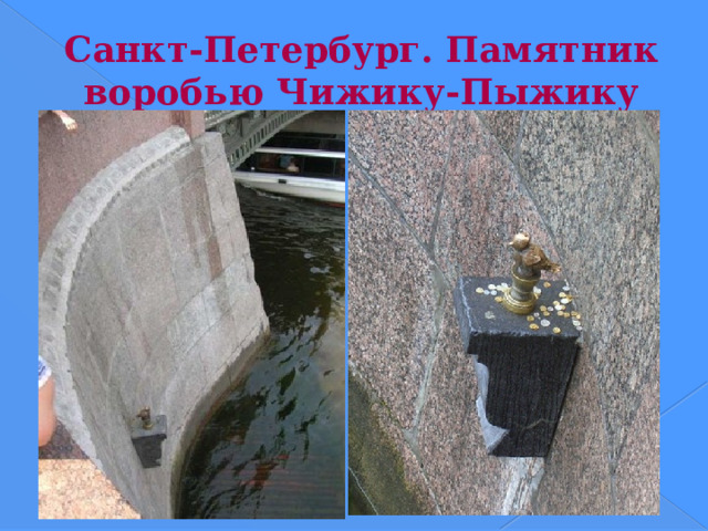 Санкт-Петербург. Памятник воробью Чижику-Пыжику Статуя Чижика-Пыжика работы Резо Габриадзе появилась в Петербурге в 1994 году во время фестиваля юмора «Золотой Остап». Чижик-Пыжик сидит на Фонтанке у самой воды. Словосочетание «чижик-пыжик» родилось в середине позапрошлого века. Тогда на набережной Фонтанки открылось училище правоведения, воспитанники которого носили форменные мундиры желто-зеленого цвета, из-за чего и получили прозвище «чижики». Студенты любили хаживать в кабак, находившийся рядом с училищем — в полуподвале дома купца Нефедова (дом № 14)... Отсюда и песенка: «Чижик-пыжик, где ты был?»  