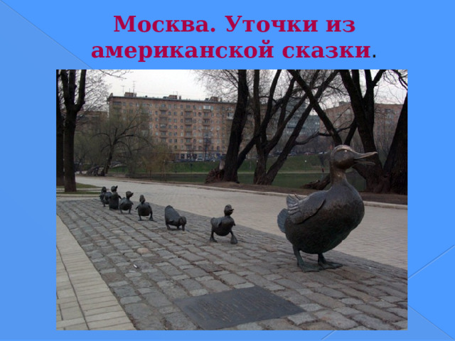 Москва. Уточки из американской сказки .  Памятник маме-утке и ее восьми утятам из сказки Роберта Макклоски «Дайте дорогу утятам». Установлен в 1991 году, подарен Барбарой Буш Раисе Горбачевой. Адрес - Москва, в сквере у Новодевичьего монастыря (Новодевичий проезд, 1).  Скульптор Нэнси Шен (копия скульптуры из центрального парка Бостона).  