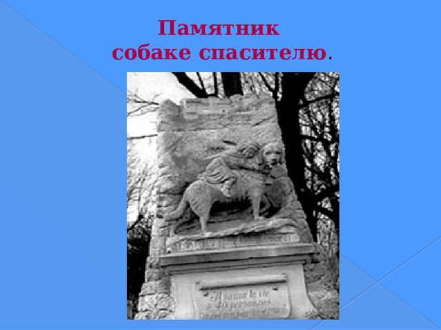 Памятник  собаке спасителю . Недалеко от Парижа (Франция), в самом центре собачьего кладбища, сооружен монумент: на высоком постаменте скульптура собаки, на спине которой лежит ребенок, держащийся руками за ошейник. Внизу надпись: «Барри из Большого Сен-Бернара. Он спас жизнь сорока человекам. Сорок первый убил его».  
