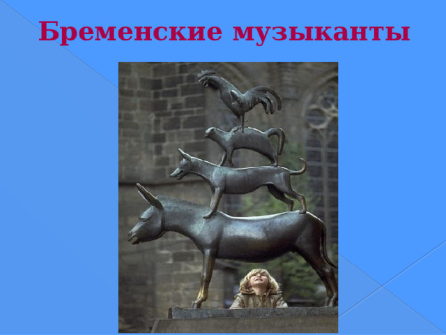 Бременские музыканты Несложно догадаться, что памятник бременским музыкантам стоит в германском городе Бремене. Знаменитые герои — Осел, Пес, Кот и Петух выстроили пирамиду прямо у стен городской ратуши. Автор этого памятника — Герхард Маркс. «И тут они разом закричали: осел — по-ослиному, собака — по-собачьи, кот — по-кошачьи, а петух — закукарекал. Закричали они и ввалились через окно в комнату. Бр. Гримм  