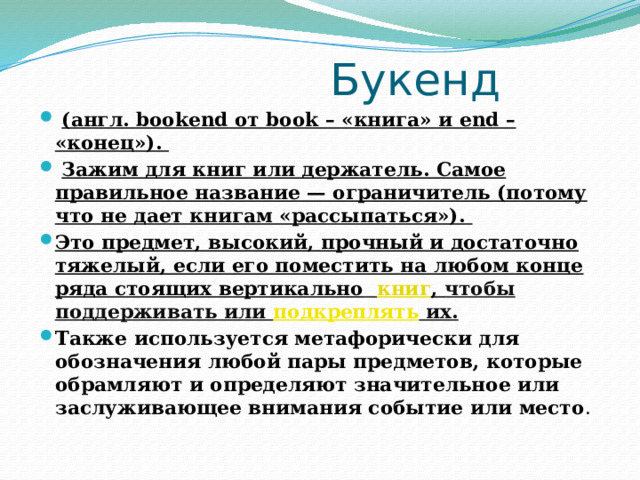  Букенд  (англ. bookend от book – «книга» и end – «конец»).  Зажим для книг или держатель. Самое правильное название — ограничитель (потому что не дает книгам «рассыпаться»). Это предмет, высокий, прочный и достаточно тяжелый, если его поместить на любом конце ряда стоящих вертикально  книг , чтобы поддерживать или  подкреплять  их. Также используется метафорически для обозначения любой пары предметов, которые обрамляют и определяют значительное или заслуживающее внимания событие или место . 