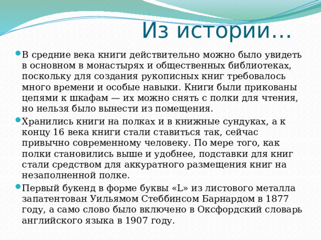  Из истории… В средние века книги действительно можно было увидеть в основном в монастырях и общественных библиотеках, поскольку для создания рукописных книг требовалось много времени и особые навыки. Книги были прикованы цепями к шкафам — их можно снять с полки для чтения, но нельзя было вынести из помещения. Хранились книги на полках и в книжные сундуках, а к концу 16 века книги стали ставиться так, сейчас привычно современному человеку. По мере того, как полки становились выше и удобнее, подставки для книг стали средством для аккуратного размещения книг на незаполненной полке. Первый букенд в форме буквы «L» из листового металла запатентован Уильямом Стеббинсом Барнардом в 1877 году, а само слово было включено в Оксфордский словарь английского языка в 1907 году. 