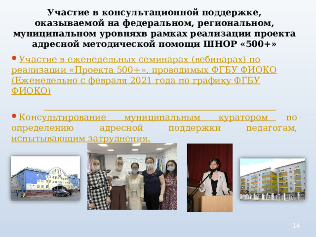 Участие в консультационной поддержке, оказываемой на федеральном, региональном, муниципальном уровняхв рамках реализации проекта адресной методической помощи ШНОР «500+» Участие в еженедельных семинарах (вебинарах) по  реализации «Проекта 500+», проводимых ФГБУ ФИОКО  (Еженедельно с февраля 2021 года по графику ФГБУ  ФИОКО) Консультирование муниципальным куратором по определению адресной поддержки педагогам, испытывающим затруднения.  