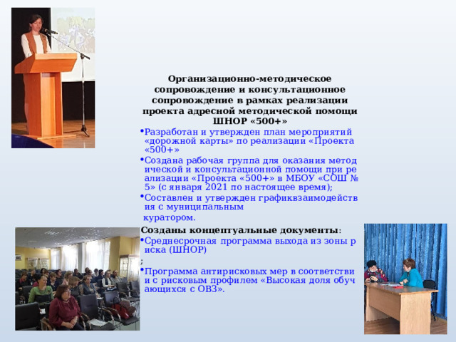   Организационно-методическое сопровождение и консультационное сопровождение в рамках реализации проекта адресной методической помощи ШНОР «500+» Разработан и утвержден план мероприятий «дорожной карты» по реализации «Проекта «500+» Создана рабочая группа для оказания методической и консультационной помощи при реализации «Проекта «500+» в МБОУ «СОШ №5» (с января 2021 по настоящее время); Составлен и утвержден график	взаимодействия с муниципальным  куратором. Созданы концептуальные документы : Среднесрочная программа выхода из зоны риска (ШНОР) ; Программа антирисковых мер в соответствии с рисковым профилем «Высокая доля обучающихся с ОВЗ».   